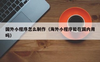 萍乡国外小程序怎么制作（海外小程序能在国内用吗）