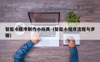 萍乡智能小程序制作小玩具（智能小程序流程与步骤）