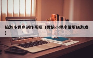 萍乡旅游小程序制作蛋糕（微信小程序做蛋糕游戏）
